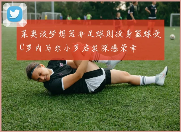 莱奥谈梦想若非足球则投身篮球受C罗内马尔小罗启发深感荣幸