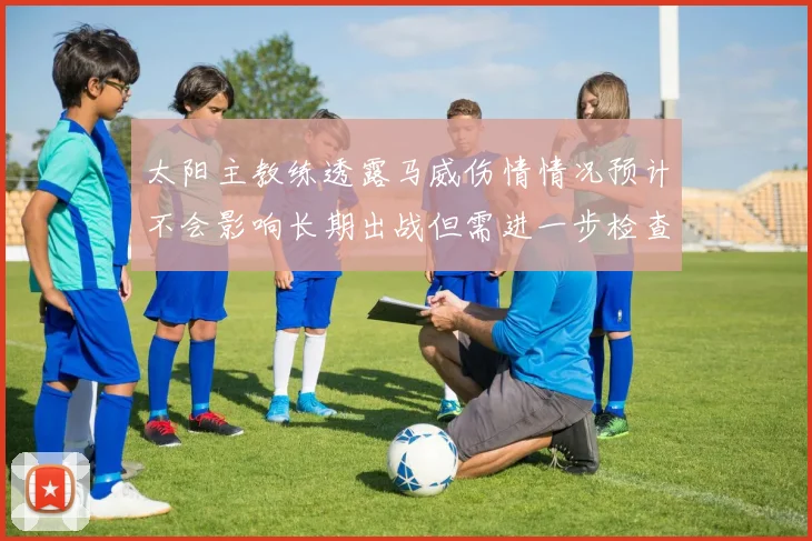 太阳主教练透露马威伤情情况预计不会影响长期出战但需进一步检查确认