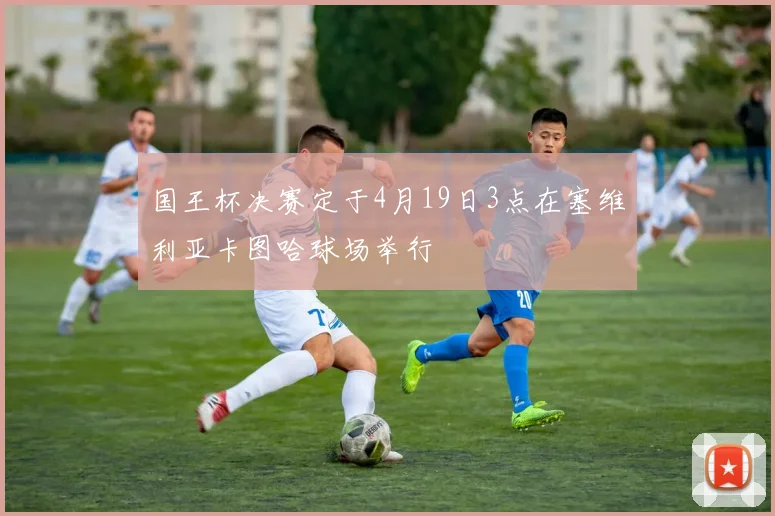国王杯决赛定于4月19日3点在塞维利亚卡图哈球场举行