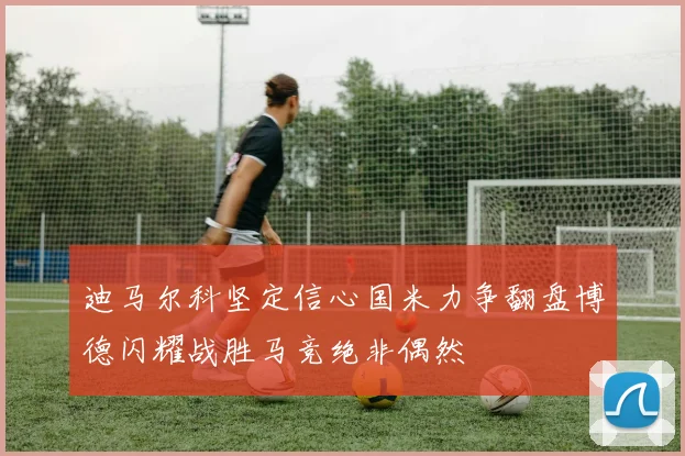 迪马尔科坚定信心国米力争翻盘博德闪耀战胜马竞绝非偶然