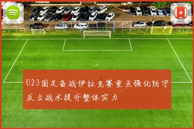 U23国足备战伊拉克赛重点强化防守反击战术提升整体实力