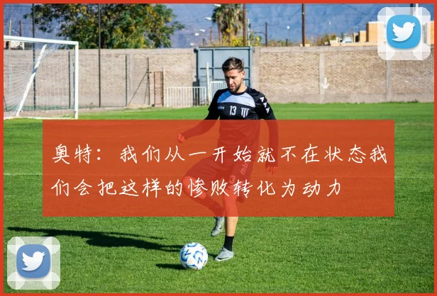 奥特：我们从一开始就不在状态我们会把这样的惨败转化为动力