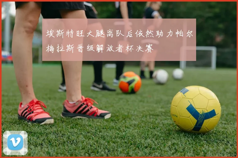 埃斯特旺大腿离队后依然助力帕尔梅拉斯晋级解放者杯决赛