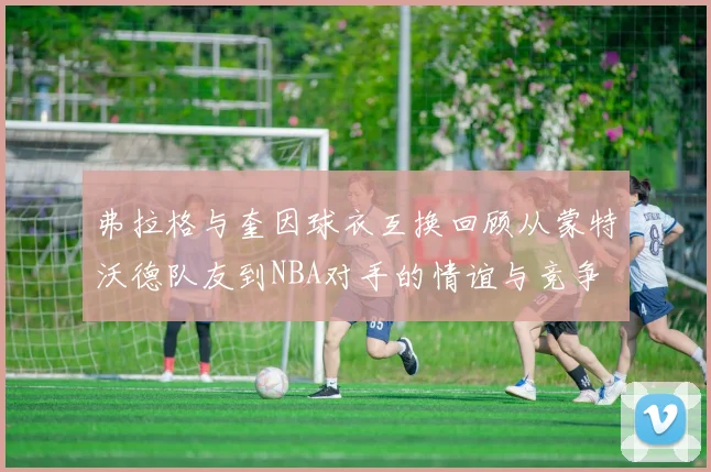 弗拉格与奎因球衣互换回顾从蒙特沃德队友到NBA对手的情谊与竞争