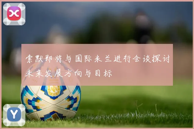 索默即将与国际米兰进行会谈探讨未来发展方向与目标