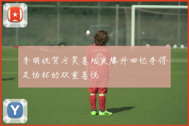 李明祝贺方昊喜结良缘并回忆夺得足协杯的双重喜悦
