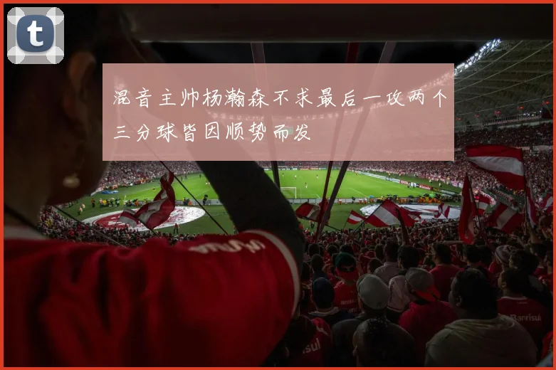混音主帅杨瀚森不求最后一攻两个三分球皆因顺势而发