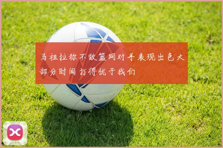 马祖拉称不敌篮网对手表现出色大部分时间打得优于我们