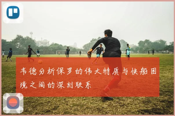韦德分析保罗的伟大特质与快船困境之间的深刻联系