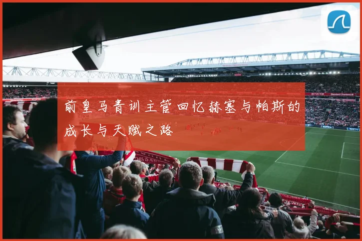 前皇马青训主管回忆赫塞与帕斯的成长与天赋之路