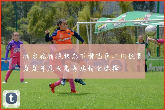 特尔施特根状态下滑巴萨二门位置岌岌可危或需考虑转会选择