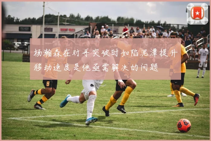 杨瀚森在对手突破时如陷泥潭提升移动速度是他亟需解决的问题