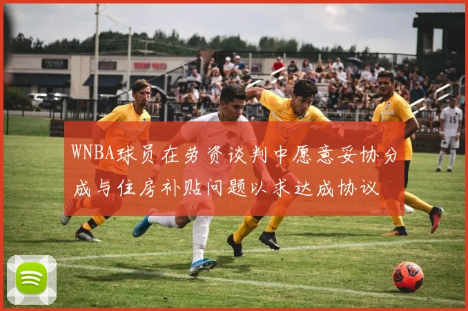 WNBA球员在劳资谈判中愿意妥协分成与住房补贴问题以求达成协议