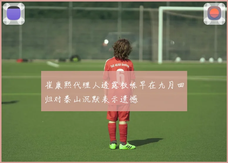 崔康熙代理人透露教练早在九月回归对泰山沉默表示遗憾