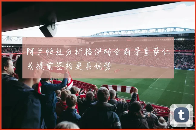 阿兰帕杜分析格伊转会前景皇萨仁或提前签约更具优势