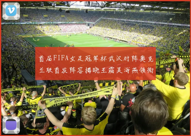 首届FIFA女足冠军杯武汉对阵奥克兰联首发阵容揭晓王霜吴海燕领衔出战