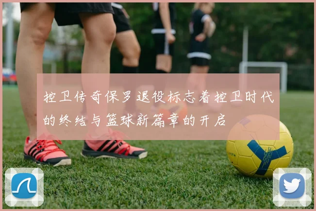 控卫传奇保罗退役标志着控卫时代的终结与篮球新篇章的开启