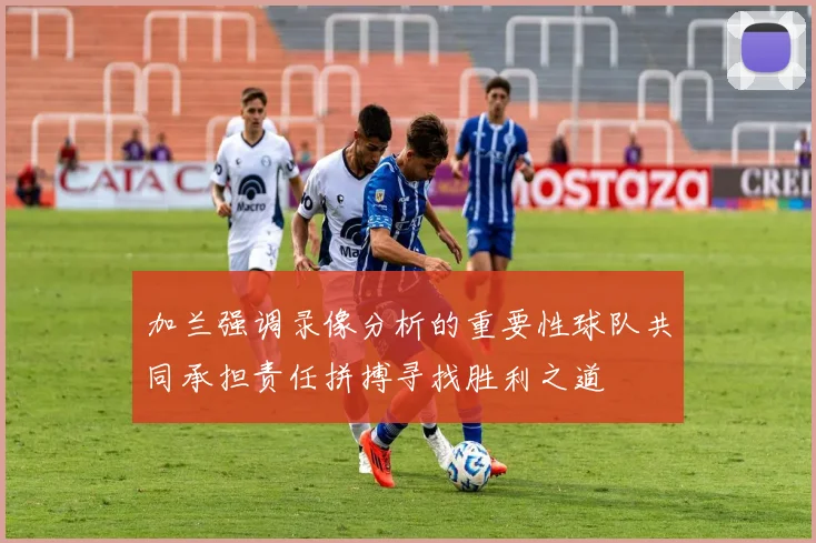 加兰强调录像分析的重要性球队共同承担责任拼搏寻找胜利之道