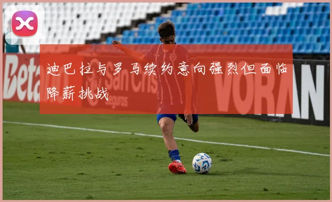 迪巴拉与罗马续约意向强烈但面临降薪挑战