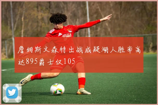 詹姆斯文森特出战成疑湖人胜率高达895爵士仅105