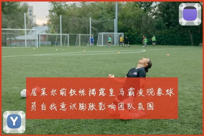 居莱尔前教练揭露皇马霸凌现象球员自我意识膨胀影响团队氛围