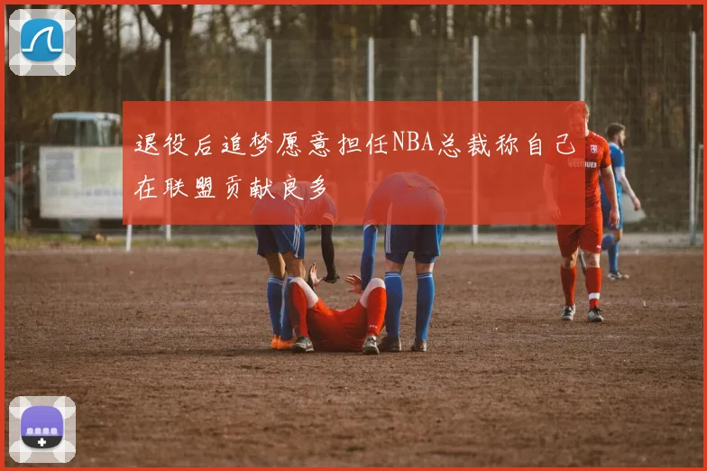 退役后追梦愿意担任NBA总裁称自己在联盟贡献良多
