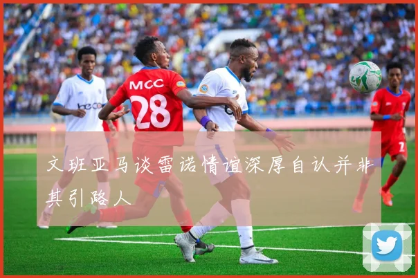 文班亚马谈雷诺情谊深厚自认并非其引路人