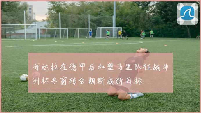 海达拉在德甲后加盟马里队征战非洲杯冬窗转会朗斯成新目标
