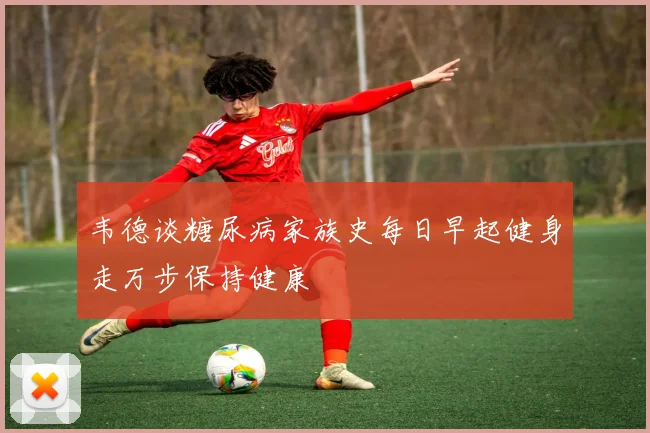 韦德谈糖尿病家族史每日早起健身走万步保持健康