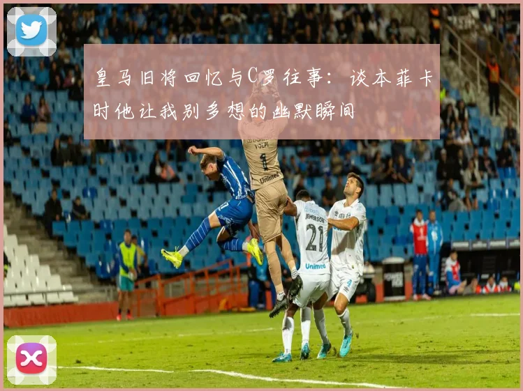 皇马旧将回忆与C罗往事：谈本菲卡时他让我别多想的幽默瞬间