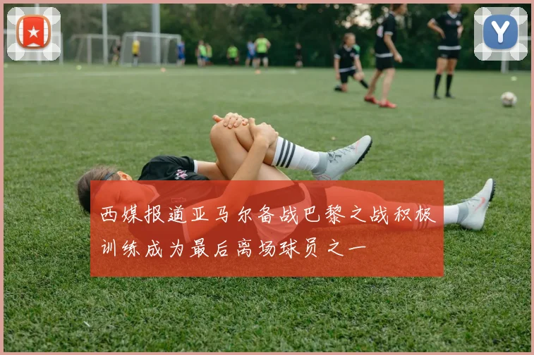 西媒报道亚马尔备战巴黎之战积极训练成为最后离场球员之一