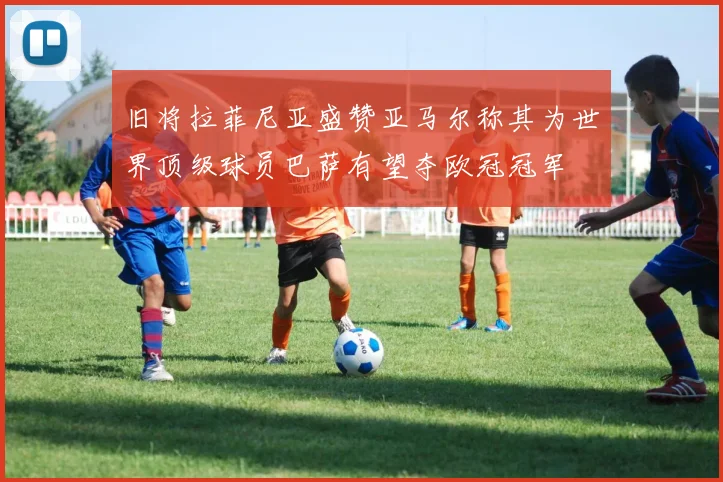 旧将拉菲尼亚盛赞亚马尔称其为世界顶级球员巴萨有望夺欧冠冠军