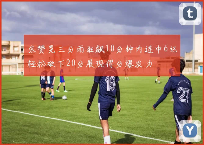 朱赞晃三分雨狂飙10分钟内连中6记轻松砍下20分展现得分爆发力