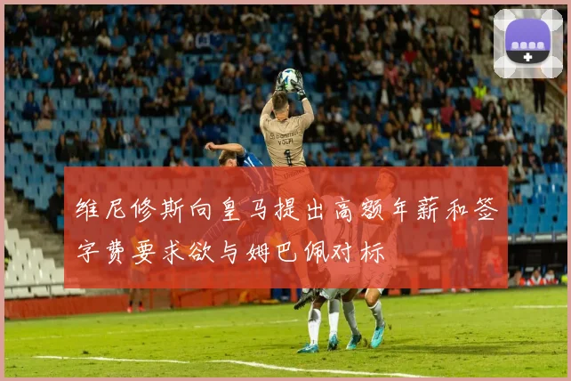 维尼修斯向皇马提出高额年薪和签字费要求欲与姆巴佩对标