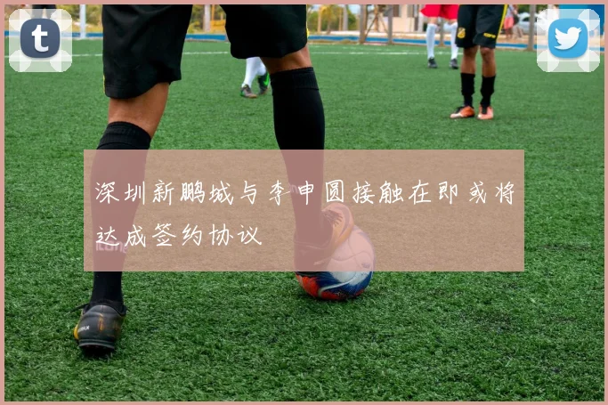 深圳新鹏城与李申圆接触在即或将达成签约协议